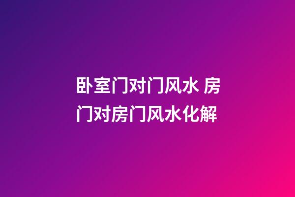 卧室门对门风水 房门对房门风水化解